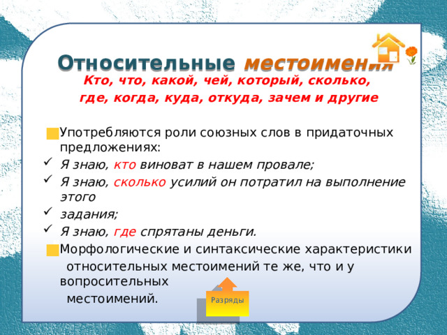  Относительные местоимения Кто, что, какой, чей, который, сколько, где, когда, куда, откуда, зачем и другие  Употребляются роли союзных слов в придаточных предложениях: Я знаю, кто виноват в нашем провале; Я знаю, сколько усилий он потратил на выполнение этого задания; Я знаю, где спрятаны деньги. Морфологические и синтаксические характеристики  относительных местоимений те же, что и у вопросительных  местоимений. Разряды 