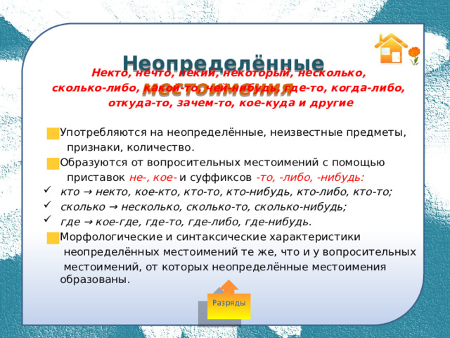  Неопределённые местоимения Некто, нечто, некий, некоторый, несколько, сколько-либо, какой-то, чей-нибудь, где-то, когда-либо, откуда-то, зачем-то, кое-куда и другие  Употребляются на неопределённые, неизвестные предметы,  признаки, количество. Образуются от вопросительных местоимений с помощью  приставок не-, кое- и суффиксов -то, -либо, -нибудь: кто → некто, кое-кто, кто-то, кто-нибудь, кто-либо, кто-то; сколько → несколько, сколько-то, сколько-нибудь; где → кое-где, где-то, где-либо, где-нибудь. Морфологические и синтаксические характеристики  неопределённых местоимений те же, что и у вопросительных  местоимений, от которых неопределённые местоимения образованы. Разряды 