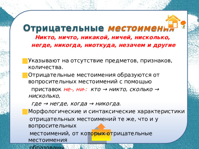 Отрицательные местоимения Никто, ничто, никакой, ничей, нисколько, негде, никогда, ниоткуда, незачем и другие  Указывают на отсутствие предметов, признаков, количества. Отрицательные местоимения образуются от вопросительных местоимений с помощью  приставок не-, ни-: кто → никто, сколько → нисколько,  где → негде, когда → никогда. Морфологические и синтаксические характеристики  отрицательных местоимений те же, что и у вопросительных  местоимений, от которых отрицательные местоимения  образованы. Разряды 