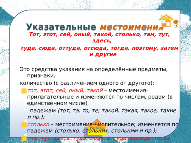  Указательные местоимения Тот, этот, сей, оный, такой, столько, там, тут, здесь, туда, сюда, оттуда, отсюда, тогда, поэтому, затем и другие  Это средства указания на определённые предметы, признаки, количество (с различением одного от другого): тот, этот, сей, оный, такой  – местоимения-прилагательные и изменяются по числам, родам (в единственном числе),  падежам (тот, та, то, те; такой, такая, такое, такие и пр.); столько – местоимение-числительное; изменяется по падежам (столько, стольких, стольким и пр.);  там, тут, здесь, туда, сюда, оттуда, отсюда, тогда, поэтому,  затем и другие – местоименные наречия; неизменяемые слова. Разряды 