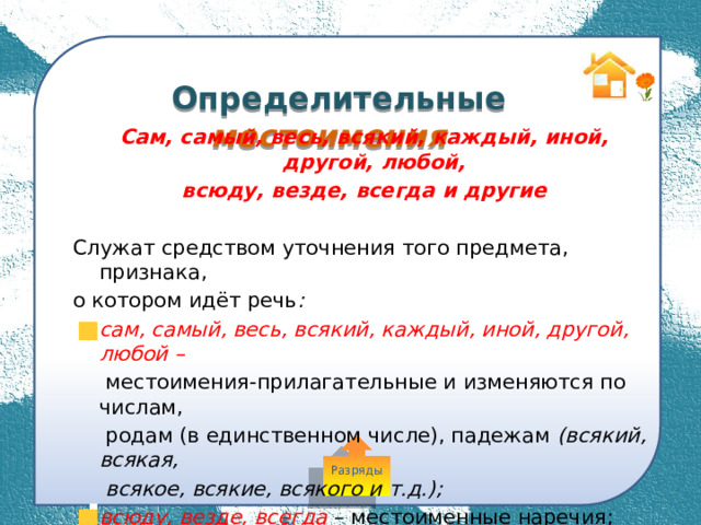  Определительные местоимения Сам, самый, весь, всякий, каждый, иной, другой, любой, всюду, везде, всегда и другие  Служат средством уточнения того предмета, признака, о котором идёт речь : сам, самый, весь, всякий, каждый, иной, другой, любой –  местоимения-прилагательные и изменяются по числам,  родам (в единственном числе), падежам (всякий, всякая,  всякое, всякие, всякого и т.д.); всюду, везде, всегда – местоименные наречия; неизменяемые слова. Разряды 