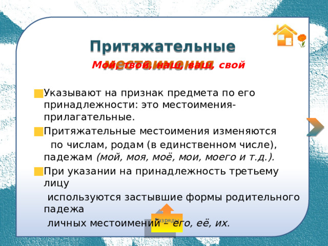  Притяжательные местоимения Мой, твой, наш, ваш, свой  Указывают на признак предмета по его принадлежности: это местоимения-прилагательные. Притяжательные местоимения изменяются  по числам, родам (в единственном числе), падежам (мой, моя, моё, мои, моего и т.д.). При указании на принадлежность третьему лицу  используются застывшие формы родительного падежа  личных местоимений – его, её, их. Разряды 