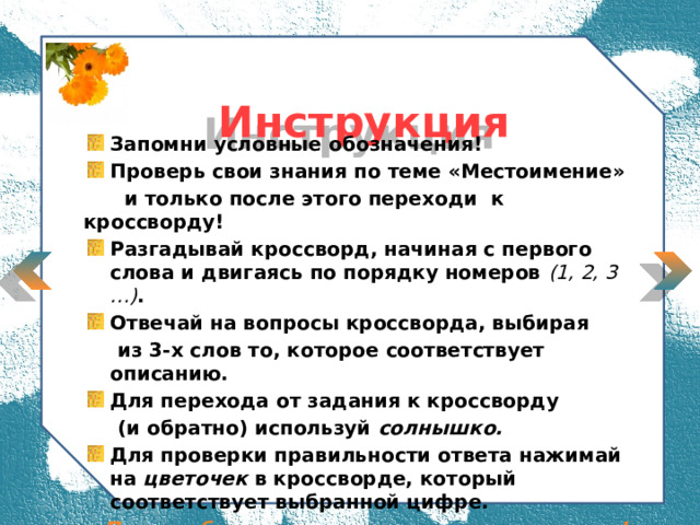  Инструкция  Запомни условные обозначения! Проверь свои знания по теме «Местоимение»  и только после этого переходи к кроссворду! Разгадывай кроссворд, начиная с первого слова и двигаясь по порядку номеров (1, 2, 3 …) . Отвечай на вопросы кроссворда, выбирая  из 3-х слов то, которое соответствует описанию. Для перехода от задания к кроссворду  (и обратно) используй солнышко. Для проверки правильности ответа нажимай на цветочек в кроссворде, который соответствует выбранной цифре. Пусть тебе поможет «цветочное» настроение!  
