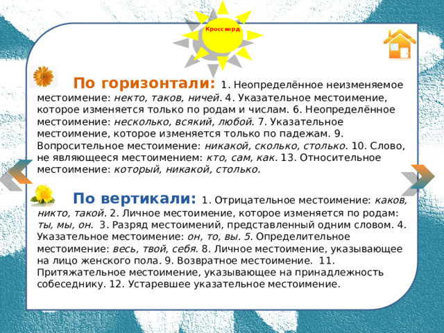  Выбери из 3-х слов то, которое соответствует описанию Кроссворд  По горизонтали: 1. Неопределённое неизменяемое местоимение: некто, таков, ничей. 4. Указательное местоимение, которое изменяется только по родам и числам. 6. Неопределённое местоимение: несколько, всякий, любой. 7. Указательное местоимение, которое изменяется только по падежам. 9. Вопросительное местоимение: никакой, сколько, столько. 10. Слово, не являющееся местоимением: кто, сам, как. 13. Относительное местоимение: который, никакой, столько.     По вертикали: 1. Отрицательное местоимение: каков, никто, такой. 2. Личное местоимение, которое изменяется по родам: ты, мы, он. 3. Разряд местоимений, представленный одним словом.  4. Указательное местоимение: он, то, вы. 5 . Определительное местоимение: весь, твой, себя. 8. Личное местоимение, указывающее на лицо женского пола . 9. Возвратное местоимение. 11. Притяжательное местоимение, указывающее на принадлежность собеседнику. 12. Устаревшее указательное местоимение.  