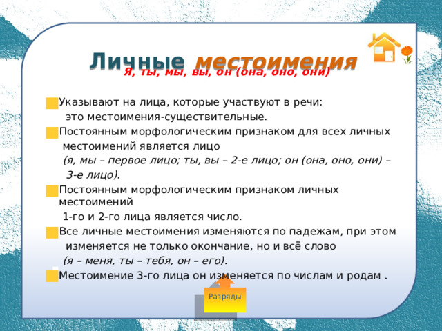  Личные местоимения Я, ты, мы, вы, он (она, оно, они)  Указывают на лица, которые участвуют в речи:  это местоимения-существительные. Постоянным морфологическим признаком для всех личных  местоимений является лицо  (я, мы – первое лицо; ты, вы – 2-е лицо; он (она, оно, они) –  3-е лицо). Постоянным морфологическим признаком личных местоимений  1-го и 2-го лица является число. Все личные местоимения изменяются по падежам, при этом  изменяется не только окончание, но и всё слово  (я – меня, ты – тебя, он – его). Местоимение 3-го лица он изменяется по числам и родам . Разряды 