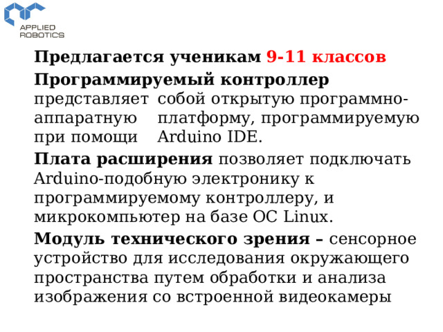 Предлагается ученикам 9-11 классов Программируемый контроллер представляет  собой открытую программно-аппаратную  платформу, программируемую при помощи  Arduino IDE. Плата расширения позволяет подключать  Arduino-подобную электронику к  программируемому контроллеру, и  микрокомпьютер на базе OC Linux. Модуль технического зрения – сенсорное  устройство для исследования окружающего  пространства путем обработки и анализа  изображения со встроенной видеокамеры 