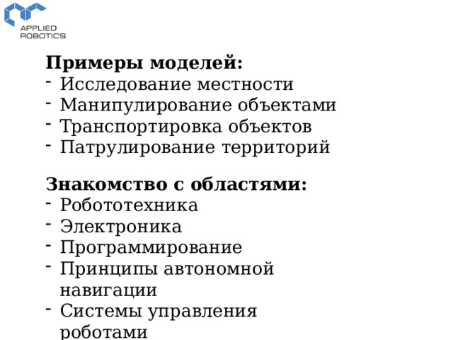 Примеры моделей: Исследование местности Манипулирование объектами Транспортировка объектов Патрулирование территорий Знакомство с областями: Робототехника Электроника Программирование Принципы автономной навигации Системы управления роботами 