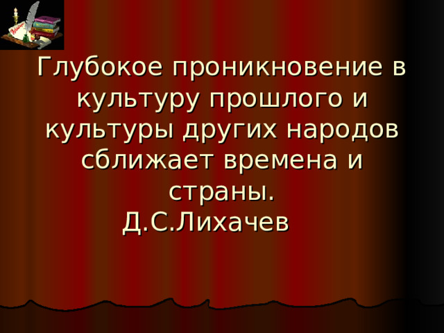 Глубокое проникновение в культуру прошлого и культуры других народов сближает времена и страны.  Д.С.Лихачев    