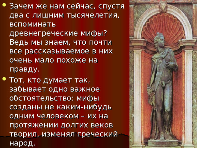 Зачем же нам сейчас, спустя два с лишним тысячелетия, вспоминать древнегреческие мифы? Ведь мы знаем, что почти все рассказываемое в них очень мало похоже на правду. Тот, кто думает так, забывает одно важное обстоятельство: мифы созданы не каким-нибудь одним человеком – их на протяжении долгих веков творил, изменял греческий народ. 