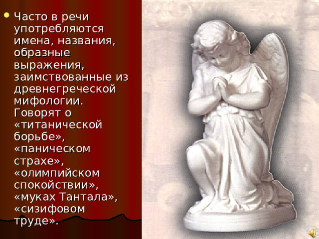 Часто в речи употребляются имена, названия, образные выражения, заимствованные из древнегреческой мифологии. Говорят о «титанической борьбе», «паническом страхе», «олимпийском спокойствии», «муках Тантала», «сизифовом труде». 
