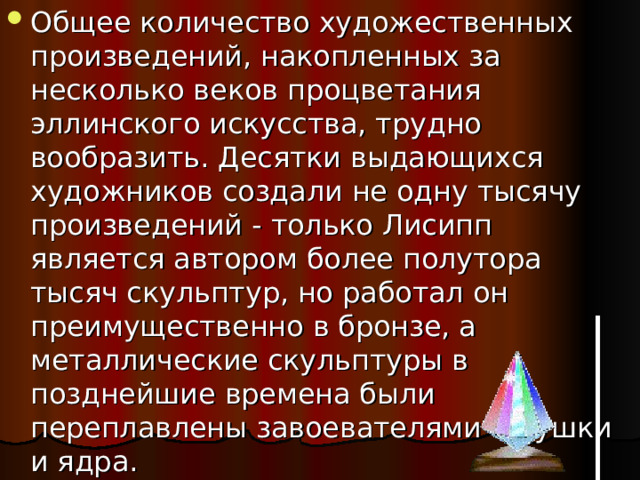 Общее количество художественных произведений, накопленных за несколько веков процветания эллинского искусства, трудно вообразить. Десятки выдающихся художников создали не одну тысячу произведений - только Лисипп является автором более полутора тысяч скульптур, но работал он преимущественно в бронзе, а металлические скульптуры в позднейшие времена были переплавлены завоевателями в пушки и ядра. 