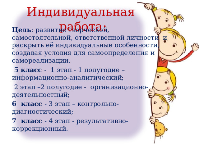 Индивидуальная работа: Цель : развитие творческой, самостоятельной, ответственной личности и раскрыть её индивидуальные особенности, создавая условия для самоопределения и самореализации.  5 класс - 1 этап - 1 полугодие – информационно-аналитический;  2 этап –2 полугодие - организационно-деятельностный; 6 класс - 3 этап – контрольно-диагностический; 7 класс - 4 этап - результативно-коррекционный. 