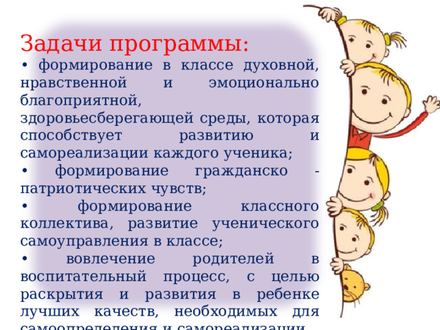 Задачи программы: • формирование в классе духовной, нравственной и эмоционально благоприятной, здоровьесберегающей среды, которая способствует развитию и самореализации каждого ученика; • формирование гражданско - патриотических чувств; • формирование классного коллектива, развитие ученического самоуправления в классе; • вовлечение родителей в воспитательный процесс, с целью раскрытия и развития в ребенке лучших качеств, необходимых для самоопределения и самореализации . 