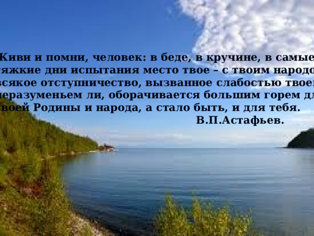 Живи и помни, человек: в беде, в кручине, в самые тяжкие дни испытания место твое – с твоим народом – всякое отступничество, вызванное слабостью твоей, неразуменьем ли, оборачивается большим горем для твоей Родины и народа, а стало быть, и для тебя.  В.П.Астафьев. 