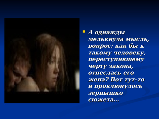 А однажды мелькнула мысль, вопрос: как бы к такому человеку, переступившему черту закона, отнеслась его жена? Вот тут-то и проклюнулось зернышко сюжета… 