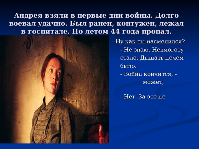 Андрея взяли в первые дни войны. Долго воевал удачно. Был ранен, контужен, лежал в госпитале. Но летом 44 года пропал.   - Ну как ты насмелился?  - Не знаю. Невмоготу  стало. Дышать нечем  было.  - Война кончится, -  может, простят.  - Нет. За это не  прощают! 