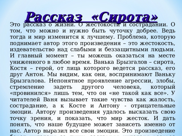 Рассказ «Сирота» Это рассказ о жизни. О жестокости и сострадании. О том, что можно и нужно быть чуточку добрее. Ведь тогда и мир изменится к лучшему. Проблема, которую поднимает автор этого произведения – это жестокость, издевательство над слабыми и беззащитными людьми. И главный момент – ты можешь оказаться на месте униженного в любое время. Ванька Брызгалов – сирота, Костя – герой, от лица которого ведется рассказ, его друг Антон. Мы видим, как они, воспринимают Ваньку Брызгалова. Непонятное проявление агрессии, злобы, стремление задеть другого человека, который «провинился» лишь тем, что он «не такой как все». У читателей Ваня вызывает такие чувства как жалость, сострадание, а к Косте и Антону - отрицательные эмоции. Автору произведения удалось высказать свою точку зрения, и показать, что мир жесток. И дать понять, что наше будущее может зависеть именно от нас. Автор выразил все свои эмоции. Это произведение берет читателя за душу, заставляя читателя всерьез задуматься над прочитанным. 
