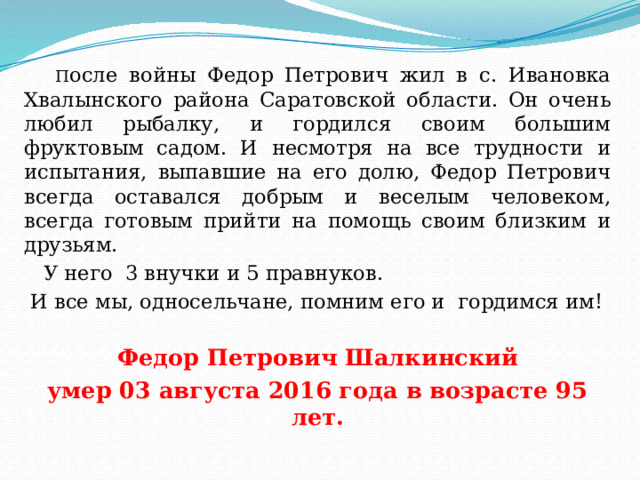  П осле войны Федор Петрович жил в с. Ивановка Хвалынского района Саратовской области. Он очень любил рыбалку, и гордился своим большим фруктовым садом. И несмотря на все трудности и испытания, выпавшие на его долю, Федор Петрович всегда оставался добрым и веселым человеком, всегда готовым прийти на помощь своим близким и друзьям.  У него 3 внучки и 5 правнуков.  И все мы, односельчане, помним его и гордимся им!  Федор Петрович Шалкинский умер 03 августа 2016 года в возрасте 95 лет. 