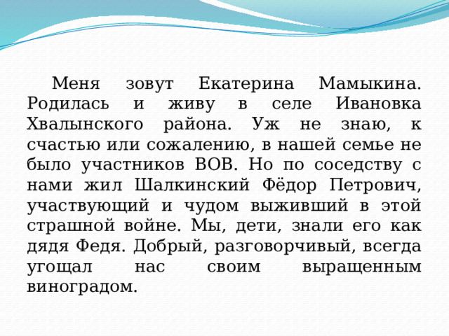  Меня зовут Екатерина Мамыкина. Родилась и живу в селе Ивановка Хвалынского района. Уж не знаю, к счастью или сожалению, в нашей семье не было участников ВОВ. Но по соседству с нами жил Шалкинский Фёдор Петрович, участвующий и чудом выживший в этой страшной войне. Мы, дети, знали его как дядя Федя. Добрый, разговорчивый, всегда угощал нас своим выращенным виноградом. 