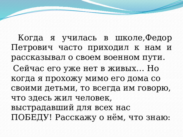  Когда я училась в школе,Федор Петрович часто приходил к нам и рассказывал о своем военном пути.  Сейчас его уже нет в живых… Но когда я прохожу мимо его дома со своими детьми, то всегда им говорю, что здесь жил человек, выстрадавший для всех нас ПОБЕДУ! Расскажу о нём, что знаю: 