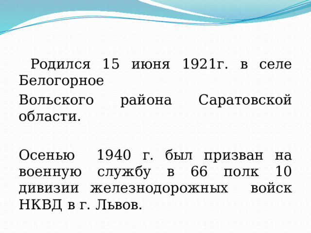  Родился 15 июня 1921г. в селе Белогорное Вольского района Саратовской области. Осенью 1940 г. был призван на военную службу в 66 полк 10 дивизии железнодорожных войск НКВД в г. Львов. 