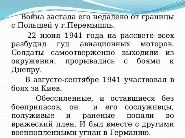  Война застала его недалеко от границы с Польшей у г.Перемышль.  22 июня 1941 года на рассвете всех разбудил гул авиационных моторов. Солдаты самоотверженно выходили из окружения, прорывались с боями к Днепру.  В августе-сентябре 1941 участвовал в боях за Киев.  Обессиленные, и оставшиеся без боеприпасов, он и его сослуживцы, полуживые и раненые попали во вражеский плен. И был вместе с другими военнопленными угнан в Германию. 