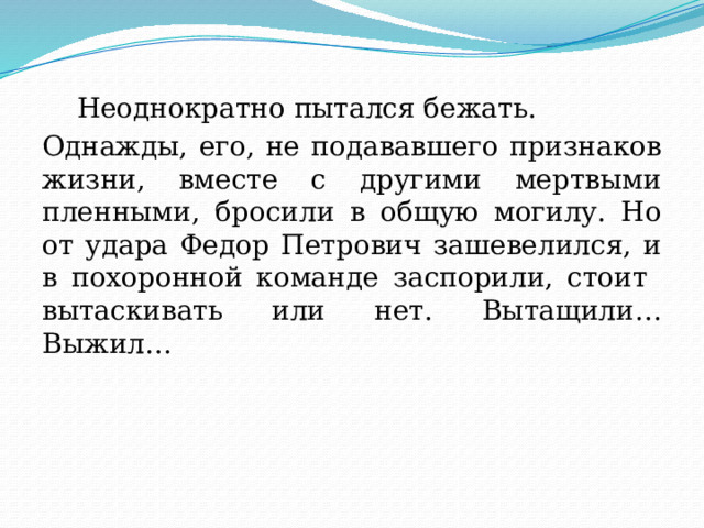  Неоднократно пытался бежать. Однажды, его, не подававшего признаков жизни, вместе с другими мертвыми пленными, бросили в общую могилу. Но от удара Федор Петрович зашевелился, и в похоронной команде заспорили, стоит вытаскивать или нет. Вытащили… Выжил… 