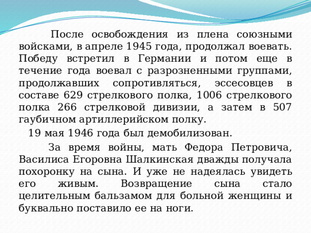  После освобождения из плена союзными войсками, в апреле 1945 года, продолжал воевать. Победу встретил в Германии и потом еще в течение года воевал с разрозненными группами, продолжавших сопротивляться, эссесовцев в составе 629 стрелкового полка, 1006 стрелкового полка 266 стрелковой дивизии, а затем в 507 гаубичном артиллерийском полку.  19 мая 1946 года был демобилизован.  За время войны, мать Федора Петровича, Василиса Егоровна Шалкинская дважды получала похоронку на сына. И уже не надеялась увидеть его живым. Возвращение сына стало целительным бальзамом для больной женщины и буквально поставило ее на ноги. 