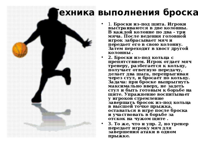 Техника выполнения броска Тренировка броска   1. Броски из-под щита. Игроки выстраиваются в две колонны. В каждой колонне по два - три мяча. После ведения головной игрок забрасывает мяч и передает его в свою колонну. Затем переходит в хвост другой колонны . 2. Броски из-под кольца с препятствием. Игрок отдает мяч тренеру, разбегается к кольцу, получает ответную передачу, делает два шага, перепрыгивая через стул, и бросает по кольцу. Задача: при броске выпрыгнуть максимально вверх, не задеть стул и быть готовым к борьбе на щите. Упражнение воспитывает у игроков стремление завершать бросок из-под кольца в высшей точке прыжка, оставаться в игре после броска и участвовать в борьбе за отскок на чужом щите . 3. То же, что и упр. 2, но тренер передает игроку мяч для завершения атаки в одном прыжке. 