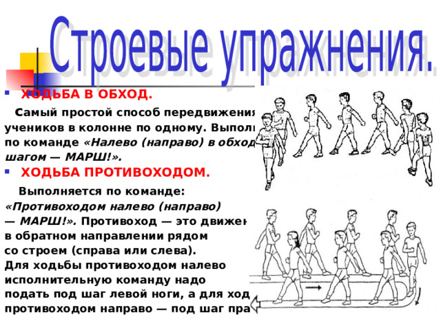 ХОДЬБА В ОБХОД.  с амый простой способ передвижения учеников в колонне по одному. Выполняется по команде «Налево (направо) в обход шагом — МАРШ!». ХОДЬБА ПРОТИВОХОДОМ.  Выполняется по команде: «Противоходом налево (направо) — МАРШ!». Противоход — это движение в обратном направлении рядом со строем (справа или слева). Для ходьбы противоходом налево исполнительную команду надо подать под шаг левой ноги, а для ходьбы противоходом направо — под шаг правой.  