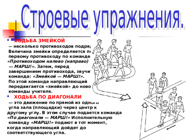 ХОДЬБА ЗМЕЙКОЙ  — несколько противоходов подряд.  Величина змейки определяется по  первому противоходу по команде: «Противоходом налево (направо) — МАРШ!». Затем, перед  завершением противохода, звучит  команда: «Змейкой — МАРШ!».   По этой команде направляющий  передвигается «змейкой» до новой  команды учителя. ХОДЬБА ПО ДИАГОНАЛИ  — это движение по прямой из одного  угла зала (площадки) через центр к другому углу. В этом случае подается команда «По диагонали — МАРШ!» Исполнительную  команду «МАРШ!» подают в тот момент, когда направляющий дойдет до соответствующего угла.  
