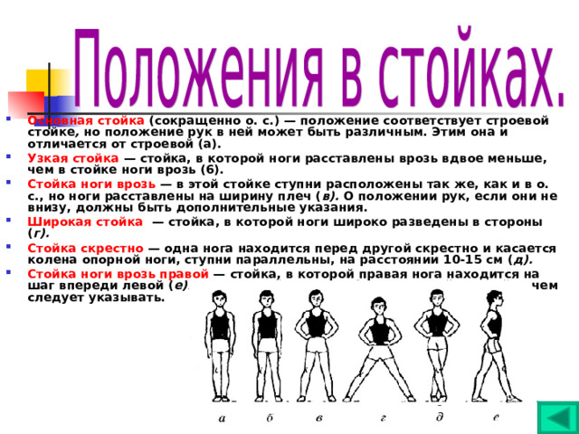 Основная стойка (сокращенно о. с.) — положение соответствует строевой стойке , но положение рук в ней может быть различным. Этим она и отличается от строевой (а). Узкая стойка — стойка, в которой ноги расставлены врозь вдвое меньше, чем в стойке ноги врозь (6). Стойка ноги врозь — в этой стойке ступни расположены так же, как и в о. с., но ноги расставлены на ширину плеч ( в). О положении рук, если они не внизу, должны быть дополнительные указания. Широкая стойка — стойка, в которой ноги широко разведены в стороны ( г). Стойка скрестно — одна нога находится перед другой скрестно и касается колена опорной ноги, ступни параллельны, на расстоянии 10-15 см ( д). Стойка ноги врозь правой — стойка, в которой правая нога находится на шаг впереди левой ( е). Данная стойка может быть широкой и узкой, о чем следует указывать. 