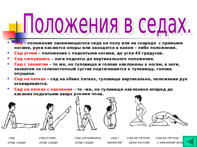 Сед – положение занимающегося сидя на полу или на снаряде с прямыми ногами, руки касаются опоры или находятся в каком – либо положении. Сед углом – положение с поднятыми ногами, до угла 45 градусов. Сед согнувшись – ноги подняты до вертикального положения. Сед с захватом – то же, но туловище и голова наклонены к ногам, а ноги, захватом за голеностопный сустав подтягиваются к туловищу, голова опущена. Сед на пятках – сед на обеих пятках, туловище вертикально, положение рук оговаривается. Сед на пятках с наклоном – то –же, но туловище наклонено вперед до касания поднятыми вверх руками пола.      сед, сед углом, сед согнувшись, сед с сед на пятках, сед на пятках упор сзади упор сзади упор сзади захватом руки на пояс с наклоном вперед 