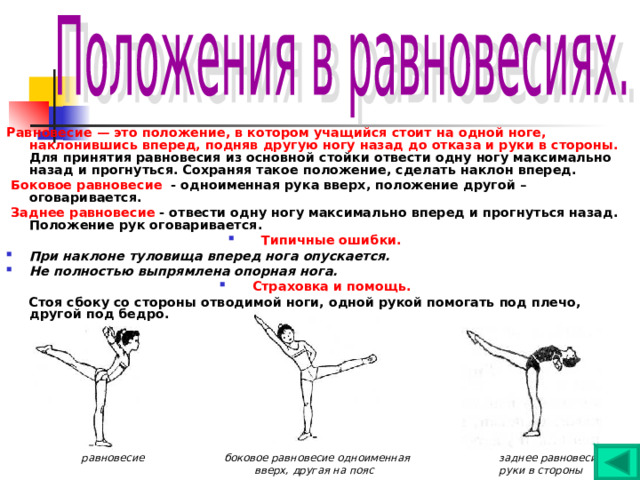 Равновесие — это положение, в котором учащийся стоит на одной ноге, наклонившись вперед, подняв другую ногу назад до отказа и руки в стороны. Для принятия равновесия из основной стойки отвести одну ногу максимально назад и прогнуться. Сохраняя такое положение, сделать наклон вперед.  Боковое равновесие - одноименная рука вверх, положение другой – оговаривается.  Заднее равновесие - отвести одну ногу максимально вперед и прогнуться назад. Положение рук оговаривается. Типичные ошибки. При наклоне туловища вперед нога опускается. Не полностью выпрямлена опорная нога. Страховка и помощь.  Стоя сбоку со стороны отводимой ноги, одной рукой помогать под плечо, другой под бедро.                равновесие  боковое равновесие одноименная заднее равновесие  вверх, другая на пояс руки в стороны 