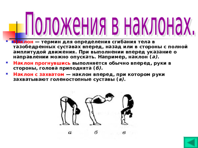 Наклон — термин для определения сгибания тела в тазобедренных суставах вперед, назад или в стороны с полной амплитудой движения. При выполнении вперед указание о направлении можно опускать. Например, наклон ( а). Наклон прогнувшись выполняется обычно вперед, руки в стороны, голова приподнята ( б). Наклон с захватом — наклон вперед, при котором руки захватывают голеностопные суставы ( в). 