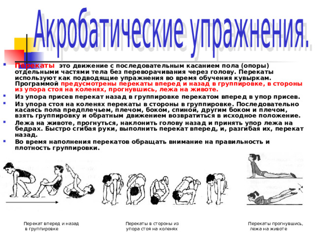 Перекаты   это движение с последовательным касанием пола (опоры) отдельными частями тела без переворачивания через голову. Перекаты используют как подводящие упражнения во время обучения кувыркам. Программой предусмотрены перекаты вперед и назад в группировке, в стороны из упора стоя на коленях, прогнувшись, лежа на животе.  Из упора присев перекат назад в группировке перекатом вперед в упор присев. Из упора стоя на коленях перекаты в стороны в группировке. Последовательно касаясь пола предплечьем, плечом, боком, спиной, другим боком и плечом, взять группировку и обратным движением возвратиться в исходное положение. Лежа на животе, прогнуться, наклонить голову назад и принять упор лежа на бедрах. Быстро сгибая руки, выполнить перекат вперед, и, разгибая их, перекат назад. Во время наполнения перекатов обращать внимание на правильность и плотность группировки.   Перекат вперед и назад Перекаты в стороны из Перекаты прогнувшись,  в группировке упора стоя на коленях лежа на животе 
