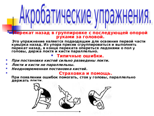 Перекат назад в группировке с последующей опорой руками за головой.  Это упражнение является подводящим для освоения первой части кувырка назад. Из упора присев сгруппироваться и выполнять перекат назад, в конце переката опереться ладонями о пол у головы, держа локтя и кисти параллельно. Типичные ошибки. При постановке кистей сильно разведены локти. Локти и кисти не параллельны. Неодновременная постановка кистей.  Страховка и помощь.  При появлении ошибок помогать, стоя у головы, параллельно держать локти. 