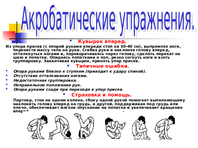 Кувырок вперед. Из упора присев (с опорой руками впереди стоп на 30-40 см), выпрямляя ноги, перенести массу тела на руки. Сгибая руки и наклоняя голову вперед, оттолкнуться ногами и, переворачиваясь через голову, сделать перекат на шею и лопатки. Опираясь лопатками о пол, резко согнуть ноги и взять группировку. Заканчивая кувырок, принять упор присев. Типичные ошибки. Опора руками близко к ступням (приводит к удару спиной). Отсутствие отталкивания ногами. Недостаточная группировка. Неправильное положение рук. Опора руками сзади при переходе в упор присев. Страховка и помощь.   Партнер, стоя на одном колене, сбоку одной рукой помогает выполняющему наклонить голову вперед на грудь, а другой, поддерживая под грудь или плечо, обеспечивает мягкое опускание на лопатки и увеличивает вращение вперед. 