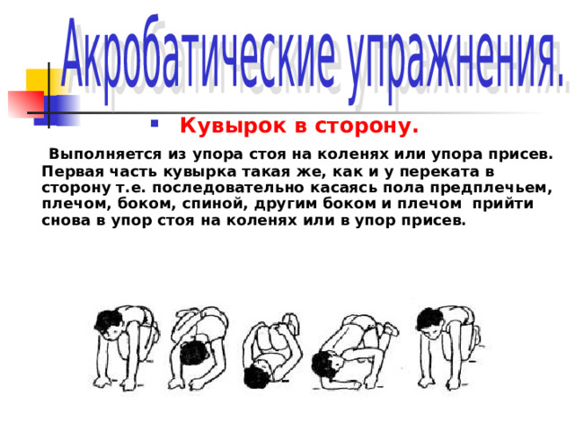 Кувырок в сторону.  Выполняется из упора стоя на коленях или упора присев. Первая часть кувырка такая же, как и у переката в сторону т.е. последовательно касаясь пола предплечьем, плечом, боком, спиной, другим боком и плечом прийти снова в упор стоя на коленях или в упор присев. 