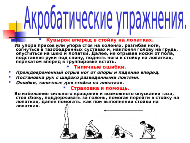 Кувырок вперед в стойку на лопатках.  Из упора присев или упора стоя на коленях, разгибая ноги, согнуться в тазобедренных суставах и, наклоняя голову на грудь, опуститься на шею и лопатки. Далее, не отрывая носки от пола, подставляя руки под спину, поднять ноги в стойку на лопатках, перекатом вперед в группировке встать. Типичные ошибки. Преждевременный отрыв ног от опоры и падение вперед. Постановка рук с широко разведенными локтями. Ошибки, типичные для стойки на лопатках. Страховка и помощь.  Во избежание сильного вращения и возможного опускания таза, стоя сбоку, поддерживать за голень, помогая перейти в стойку на лопатках, далее помогать, как при выполнении стойки на лопатках. 