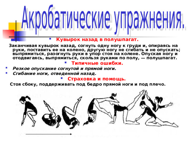 Кувырок назад в полушпагат.  Заканчивая кувырок назад, согнуть одну ногу к груди и, опираясь на руки, поставить ее на колено, другую ногу не сгибать и не опускать; выпрямиться, разогнуть руки в упор стоя на колене. Опуская ногу и отодвигаясь, выпрямиться, скользя руками по полу, — полушпагат. Типичные ошибки. Резкое опускание согнутой и прямой ноги. Сгибание ноги, отведенной назад. Страховка и помощь.   Стоя сбоку, поддерживать под бедро прямой ноги и под плечо. 