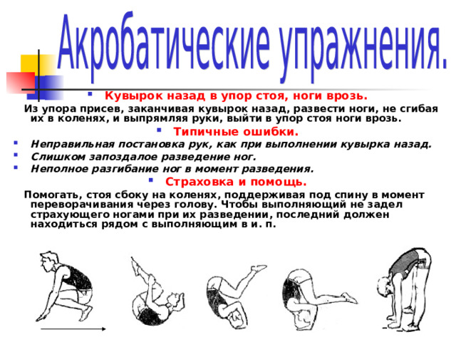 Кувырок назад в упор стоя, ноги врозь.  Из упора присев, заканчивая кувырок назад, развести ноги, не сгибая их в коленях, и выпрямляя руки, выйти в упор стоя ноги врозь. Типичные ошибки. Неправильная постановка рук, как при выполнении кувырка назад. Слишком запоздалое разведение ног. Неполное разгибание ног в момент разведения. Страховка и помощь.  Помогать, стоя сбоку на коленях, поддерживая под спину в момент переворачивания через голову. Чтобы выполняющий не задел страхующего ногами при их разведении, последний должен находиться рядом с выполняющим в и. п. 