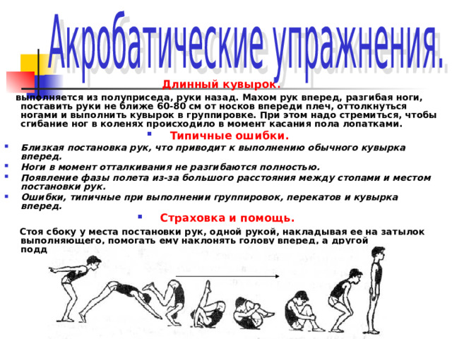 Длинный кувырок.  выполняется из полуприседа, руки назад. Махом рук вперед, разгибая ноги, поставить руки не ближе 60-80 см от носков впереди плеч, оттолкнуться ногами и выполнить кувырок в группировке. При этом надо стремиться, чтобы сгибание ног в коленях происходило в момент касания пола лопатками. Типичные ошибки. Близкая постановка рук, что приводит к выполнению обычного кувырка вперед. Ноги в момент отталкивания не разгибаются полностью. Появление фазы полета из-за большого расстояния между стопами и местом постановки рук. Ошибки, типичные при выполнении группировок, перекатов и кувырка вперед. Страховка и помощь.   Стоя сбоку у места постановки рук, одной рукой, накладывая ее на затылок выполняющего, помогать ему наклонять голову вперед, а другой поддерживать снизу под живот или бедро. 