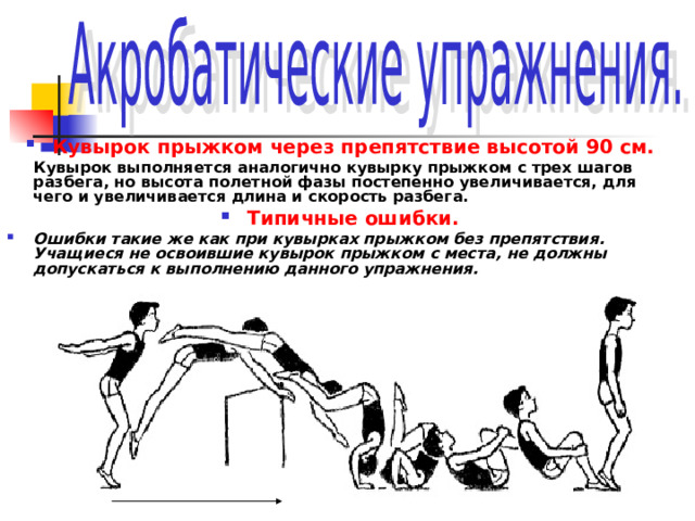 Кувырок прыжком через препятствие высотой 90 см.  Кувырок выполняется аналогично кувырку прыжком с трех шагов разбега, но высота полетной фазы постепенно увеличивается, для чего и увеличивается длина и скорость разбега. Типичные ошибки. Ошибки такие же как при кувырках прыжком без препятствия. Учащиеся не освоившие кувырок прыжком с места, не должны допускаться к выполнению данного упражнения.   