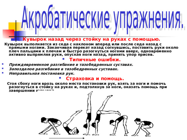 Кувырок назад через стойку на руках с помощью.  Кувырок выполняется из седа с наклоном вперед или после седа назад с прямыми ногами. Заканчивая перекат назад согнувшись, поставить руки около плеч пальцами к плечам и быстро разогнуться ногами вверх, одновременно активно выпрямляя руки, опуская ноги назад, принять упор присев. Типичные ошибки. Преждевременное разгибание в тазобедренных суставах. Запоздалое разгибание в тазобедренных суставах. Неправильная постановка рук. Страховка и помощь.  Стоя сбоку ноги врозь около места постановки рук, взять за ноги и помочь разогнуться в стойку на руках и, подтолкнув за ноги, оказать помощь при завершении кувырка  