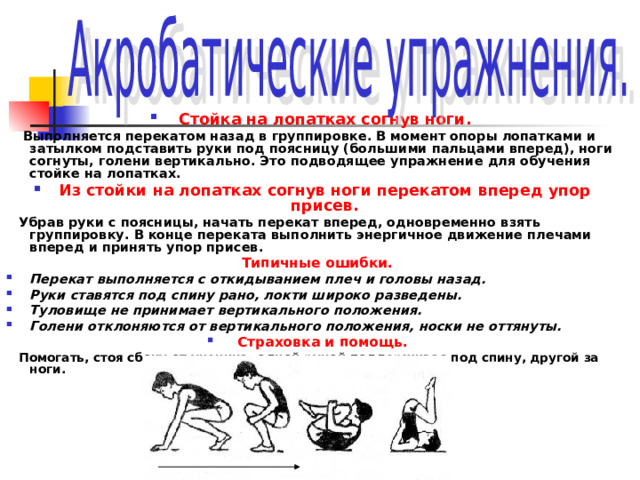 Стойка на лопатках согнув ноги.  Выполняется перекатом назад в группировке. В момент опоры лопатками и затылком подставить руки под поясницу (большими пальцами вперед), ноги согнуты, голени вертикально. Это подводящее упражнение для обучения стойке на лопатках. Из стойки на лопатках согнув ноги перекатом вперед упор присев.  Убрав руки с поясницы, начать перекат вперед, одновременно взять группировку. В конце переката выполнить энергичное движение плечами вперед и принять упор присев.  Типичные ошибки. Перекат выполняется с откидыванием плеч и головы назад. Руки ставятся под спину рано, локти широко разведены. Туловище не принимает вертикального положения. Голени отклоняются от вертикального положения, носки не оттянуты. Страховка и помощь.  Помогать, стоя сбоку от ученика, одной рукой поддерживая под спину, другой за ноги. 