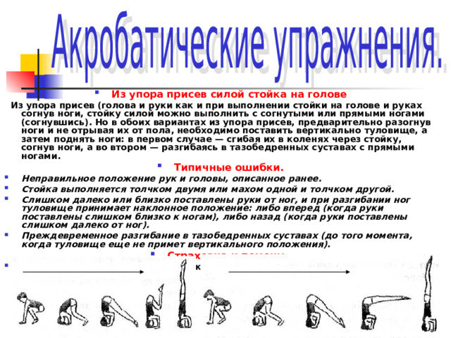Из упора присев силой стойка на голове  Из упора присев (голова и руки как и при выполнении стойки на голове и руках согнув ноги, стойку силой можно выполнить с согнутыми или прямыми ногами (согнувшись). Но в обоих вариантах из упора присев, предварительно разогнув ноги и не отрывая их от пола, необходимо поставить вертикально туловище, а затем поднять ноги: в первом случае — сгибая их в коленях через стойку, согнув ноги, а во втором — разгибаясь в тазобедренных суставах с прямыми ногами. Типичные ошибки. Неправильное положение рук и головы, описанное ранее. Стойка выполняется толчком двумя или махом одной и толчком другой. Слишком далеко или близко поставлены руки от ног, и при разгибании ног туловище принимает наклонное положение: либо вперед (когда руки поставлены слишком близко к ногам), либо назад (когда руки поставлены слишком далеко от ног). Преждевременное разгибание в тазобедренных суставах (до того момента, когда туловище еще не примет вертикального положения). Страховка и помощь. Стоя с боку, одной рукой поддерживать под спину, другой под ногу. 