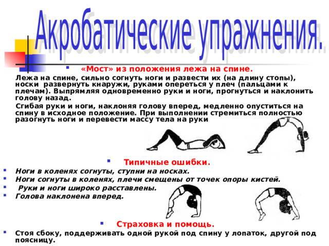 «Мост» из положения лежа на спине.  Лежа на спине, сильно согнуть ноги и развести их (на длину стопы), носки развернуть кнаружи, руками опереться у плеч (пальцами к плечам). Выпрямляя одновременно руки и ноги, прогнуться и наклонить голову назад.  Сгибая руки и ноги, наклоняя голову вперед, медленно опуститься на спину в исходное положение. При выполнении стремиться полностью разогнуть ноги и перевести массу тела на руки     Типичные ошибки. Ноги в коленях согнуты, ступни на носках. Ноги согнуты в коленях, плечи смещены от точек опоры кистей.  Руки и ноги широко расставлены. Голова наклонена вперед.   Страховка и помощь. Стоя сбоку, поддерживать одной рукой под спину у лопаток, другой под поясницу. 