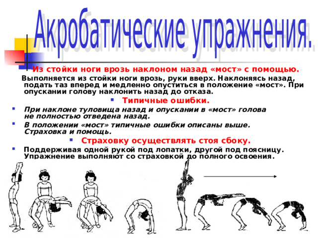 Из стойки ноги врозь наклоном назад «мост» с помощью.  Выполняется из стойки ноги врозь, руки вверх. Наклоняясь назад, подать таз вперед и медленно опуститься в положение «мост». При опускании голову наклонить назад до отказа. Типичные ошибки. При наклоне туловища назад и опускании в «мост» голова  не полностью отведена назад. В положении «мост» типичные ошибки описаны выше.  Страховка и помощь.  Страховку осуществлять стоя сбоку. Поддерживая одной рукой под лопатки, другой под поясницу. Упражнение выполняют со страховкой до полного освоения. 