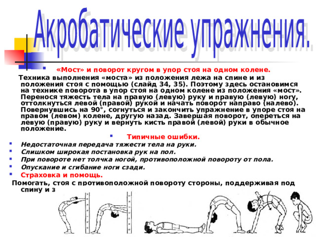  « Мост» и поворот кругом в упор стоя на одном колене.  Техника выполнения «моста» из положения лежа на спине и из положения стоя с помощью (слайд 34, 35). Поэтому здесь остановимся на технике поворота в упор стоя на одном колене из положения «мост». Перенося тяжесть тела на правую (левую) руку и правую (левую) ногу, оттолкнуться левой (правой) рукой и начать поворот направо (налево). Повернувшись на 90°, согнуться и закончить упражнение в упоре стоя на правом (левом) колене, другую назад. Завершая поворот, опереться на левую (правую) руку и вернуть кисть правой (левой) руки в обычное положение. Типичные ошибки. Недостаточная передача тяжести тела на руки. Слишком широкая постановка рук на пол. При повороте нет толчка ногой, противоположной повороту от пола. Опускание и сгибание ноги сзади. Страховка и помощь.  Помогать, стоя с противоположной повороту стороны, поддерживая под спину и за ногу. 